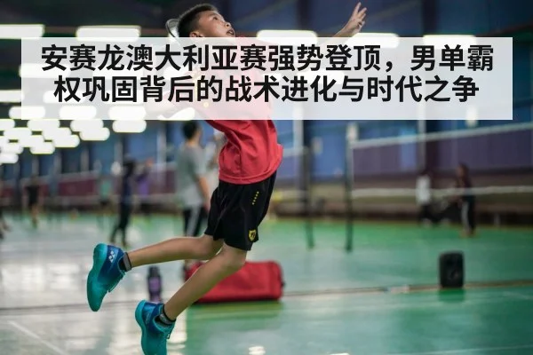 安赛龙澳大利亚赛强势登顶，男单霸权巩固背后的战术进化与时代之争