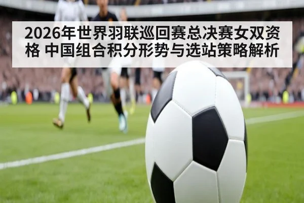 2026年世界羽联巡回赛总决赛女双资格 中国组合积分形势与选站策略解析