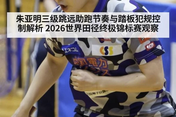 朱亚明三级跳远助跑节奏与踏板犯规控制解析 2026世界田径终极锦标赛观察